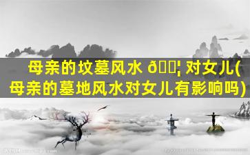 母亲的坟墓风水 🐦 对女儿(母亲的墓地风水对女儿有影响吗)